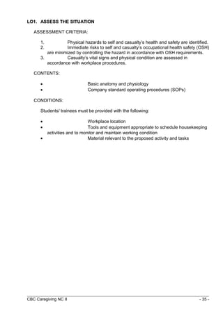 LO1. ASSESS THE SITUATION 
ASSESSMENT CRITERIA: 
1. Physical hazards to self and casualty’s health and safety are identified. 
2. Immediate risks to self and casualty’s occupational health safety (OSH) 
are minimized by controlling the hazard in accordance with OSH requirements. 
3. Casualty’s vital signs and physical condition are assessed in 
accordance with workplace procedures. 
CONTENTS: 
· Basic anatomy and physiology 
· Company standard operating procedures (SOPs) 
CONDITIONS: 
Students/ trainees must be provided with the following: 
· Workplace location 
· Tools and equipment appropriate to schedule housekeeping 
activities and to monitor and maintain working condition 
· Material relevant to the proposed activity and tasks 
CBC Caregiving NC II - 35 - 
 