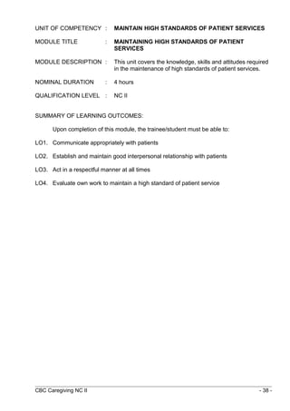 UNIT OF COMPETENCY : MAINTAIN HIGH STANDARDS OF PATIENT SERVICES 
MODULE TITLE : MAINTAINING HIGH STANDARDS OF PATIENT 
SERVICES 
MODULE DESCRIPTION : This unit covers the knowledge, skills and attitudes required 
in the maintenance of high standards of patient services. 
NOMINAL DURATION : 4 hours 
QUALIFICATION LEVEL : NC II 
SUMMARY OF LEARNING OUTCOMES: 
Upon completion of this module, the trainee/student must be able to: 
LO1. Communicate appropriately with patients 
LO2. Establish and maintain good interpersonal relationship with patients 
LO3. Act in a respectful manner at all times 
LO4. Evaluate own work to maintain a high standard of patient service 
CBC Caregiving NC II - 38 - 
 