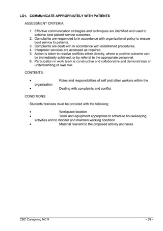 LO1. COMMUNICATE APPROPRIATELY WITH PATIENTS 
ASSESSMENT CRITERIA: 
1. Effective communication strategies and techniques are identified and used to 
achieve best patient service outcomes. 
2. Complaints are responded to in accordance with organizational policy to ensure 
best service to patients. 
3. Complaints are dealt with in accordance with established procedures. 
4. Interpreter services are accessed as required. 
5. Action is taken to resolve conflicts either directly, where a positive outcome can 
be immediately achieved, or by referral to the appropriate personnel. 
6. Participation in work team is constructive and collaborative and demonstrates an 
understanding of own role. 
CONTENTS: 
· Roles and responsibilities of self and other workers within the 
organization 
· Dealing with complaints and conflict 
CONDITIONS: 
Students/ trainees must be provided with the following: 
· Workplace location 
· Tools and equipment appropriate to schedule housekeeping 
activities and to monitor and maintain working condition 
· Material relevant to the proposed activity and tasks 
CBC Caregiving NC II - 39 - 
 