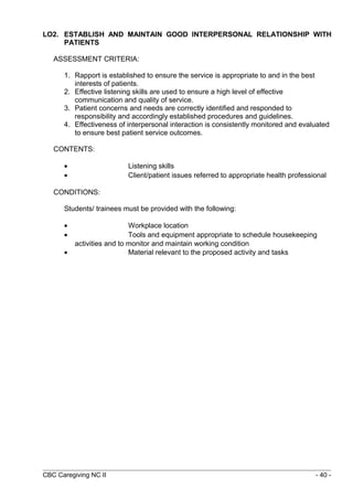 LO2. ESTABLISH AND MAINTAIN GOOD INTERPERSONAL RELATIONSHIP WITH 
PATIENTS 
ASSESSMENT CRITERIA: 
1. Rapport is established to ensure the service is appropriate to and in the best 
interests of patients. 
2. Effective listening skills are used to ensure a high level of effective 
communication and quality of service. 
3. Patient concerns and needs are correctly identified and responded to 
responsibility and accordingly established procedures and guidelines. 
4. Effectiveness of interpersonal interaction is consistently monitored and evaluated 
to ensure best patient service outcomes. 
CONTENTS: 
· Listening skills 
· Client/patient issues referred to appropriate health professional 
CONDITIONS: 
Students/ trainees must be provided with the following: 
· Workplace location 
· Tools and equipment appropriate to schedule housekeeping 
activities and to monitor and maintain working condition 
· Material relevant to the proposed activity and tasks 
CBC Caregiving NC II - 40 - 
 