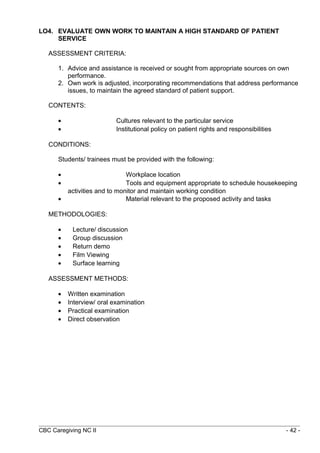 LO4. EVALUATE OWN WORK TO MAINTAIN A HIGH STANDARD OF PATIENT 
SERVICE 
ASSESSMENT CRITERIA: 
1. Advice and assistance is received or sought from appropriate sources on own 
performance. 
2. Own work is adjusted, incorporating recommendations that address performance 
issues, to maintain the agreed standard of patient support. 
CONTENTS: 
· Cultures relevant to the particular service 
· Institutional policy on patient rights and responsibilities 
CONDITIONS: 
Students/ trainees must be provided with the following: 
· Workplace location 
· Tools and equipment appropriate to schedule housekeeping 
activities and to monitor and maintain working condition 
· Material relevant to the proposed activity and tasks 
METHODOLOGIES: 
· Lecture/ discussion 
· Group discussion 
· Return demo 
· Film Viewing 
· Surface learning 
ASSESSMENT METHODS: 
· Written examination 
· Interview/ oral examination 
· Practical examination 
· Direct observation 
CBC Caregiving NC II - 42 - 
 