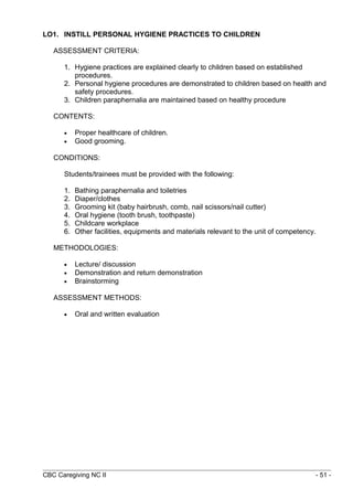 LO1. INSTILL PERSONAL HYGIENE PRACTICES TO CHILDREN 
ASSESSMENT CRITERIA: 
1. Hygiene practices are explained clearly to children based on established 
procedures. 
2. Personal hygiene procedures are demonstrated to children based on health and 
safety procedures. 
3. Children paraphernalia are maintained based on healthy procedure 
CONTENTS: 
· Proper healthcare of children. 
· Good grooming. 
CONDITIONS: 
Students/trainees must be provided with the following: 
1. Bathing paraphernalia and toiletries 
2. Diaper/clothes 
3. Grooming kit (baby hairbrush, comb, nail scissors/nail cutter) 
4. Oral hygiene (tooth brush, toothpaste) 
5. Childcare workplace 
6. Other facilities, equipments and materials relevant to the unit of competency. 
METHODOLOGIES: 
· Lecture/ discussion 
· Demonstration and return demonstration 
· Brainstorming 
ASSESSMENT METHODS: 
· Oral and written evaluation 
CBC Caregiving NC II - 51 - 
 