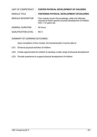 UNIT OF COMPETENCY : FOSTER PHYSICAL DEVELOPMENT OF CHILDREN 
MODULE TITLE : FOSTERING PHYSICAL DEVELOPMENT OFCHILDREN 
MODULE DESCRIPTOR : This module covers the knowledge, skills and attitudes 
required to foster specific physical development of children 
from 1-12 years old. 
NOMINAL DURATION : 50 hours 
QUALIFICATION LEVEL : NC II 
SUMMARY OF LEARNING OUTCOMES: 
Upon completion of this module, the trainee/student must be able to: 
LO1. Enhance physical activities of children 
LO2. Create opportunities for children to develop a wider range of physical development 
LO3. Provide experience to support physical development of children 
CBC Caregiving NC II - 59 - 
 