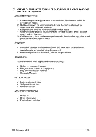 LO2. CREATE OPPORTUNITES FOR CHILDREN TO DEVELOP A WIDER RANGE OF 
PHYSICAL DEVELOPMENT 
ASSESSMENT CRITERIA: 
1. Children are provided opportunities to develop their physical skills based on 
development needs. 
2. Children are given the opportunities to develop themselves physically in 
accordance with resources available 
3. Equipment and tools are made available based on needs 
4. Opportunities for physical development are provided based on child’s stage of 
growth and development 
5. Children are monitored and encouraged to develop healthy sleeping patterns and 
practices based on physical needs 
CONTENTS: 
· Interaction between physical development and other areas of development 
specially social and psychological development 
· Relevant organizational standards, policies and procedures 
CONDITIONS: 
Students/trainees must be provided with the following: 
· Setting up venue/environment 
· Range of environments and equipment 
· Play with construction materials 
· Handouts/Manuals 
METHODOLOGIES: 
· Lecture - demonstration 
· Self-paced instruction 
· Group discussion 
ASSESSMENT METHODS: 
· Hands-on 
· Direct observation 
· Practical demonstration 
CBC Caregiving NC II - 61 - 
 
