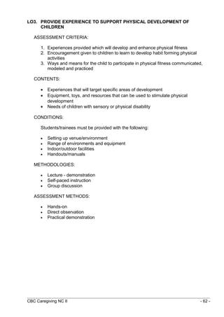 LO3. PROVIDE EXPERIENCE TO SUPPORT PHYSICAL DEVELOPMENT OF 
CHILDREN 
ASSESSMENT CRITERIA: 
1. Experiences provided which will develop and enhance physical fitness 
2. Encouragement given to children to learn to develop habit forming physical 
activities 
3. Ways and means for the child to participate in physical fitness communicated, 
modeled and practiced 
CONTENTS: 
· Experiences that will target specific areas of development 
· Equipment, toys, and resources that can be used to stimulate physical 
development 
· Needs of children with sensory or physical disability 
CONDITIONS: 
Students/trainees must be provided with the following: 
· Setting up venue/environment 
· Range of environments and equipment 
· Indoor/outdoor facilities 
· Handouts/manuals 
METHODOLOGIES: 
· Lecture - demonstration 
· Self-paced instruction 
· Group discussion 
ASSESSMENT METHODS: 
· Hands-on 
· Direct observation 
· Practical demonstration 
CBC Caregiving NC II - 62 - 
 