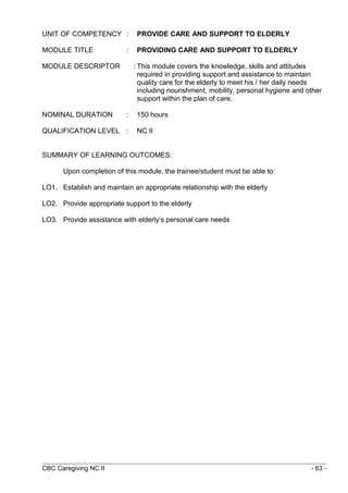 UNIT OF COMPETENCY : PROVIDE CARE AND SUPPORT TO ELDERLY 
MODULE TITLE : PROVIDING CARE AND SUPPORT TO ELDERLY 
MODULE DESCRIPTOR : This module covers the knowledge, skills and attitudes 
required in providing support and assistance to maintain 
quality care for the elderly to meet his / her daily needs 
including nourishment, mobility, personal hygiene and other 
support within the plan of care. 
NOMINAL DURATION : 150 hours 
QUALIFICATION LEVEL : NC II 
SUMMARY OF LEARNING OUTCOMES: 
Upon completion of this module, the trainee/student must be able to: 
LO1. Establish and maintain an appropriate relationship with the elderly 
LO2. Provide appropriate support to the elderly 
LO3. Provide assistance with elderly’s personal care needs 
CBC Caregiving NC II - 63 - 
 