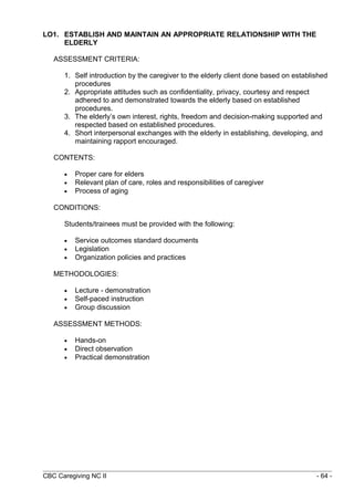 LO1. ESTABLISH AND MAINTAIN AN APPROPRIATE RELATIONSHIP WITH THE 
ELDERLY 
ASSESSMENT CRITERIA: 
1. Self introduction by the caregiver to the elderly client done based on established 
procedures 
2. Appropriate attitudes such as confidentiality, privacy, courtesy and respect 
adhered to and demonstrated towards the elderly based on established 
procedures. 
3. The elderly’s own interest, rights, freedom and decision-making supported and 
respected based on established procedures. 
4. Short interpersonal exchanges with the elderly in establishing, developing, and 
maintaining rapport encouraged. 
CONTENTS: 
· Proper care for elders 
· Relevant plan of care, roles and responsibilities of caregiver 
· Process of aging 
CONDITIONS: 
Students/trainees must be provided with the following: 
· Service outcomes standard documents 
· Legislation 
· Organization policies and practices 
METHODOLOGIES: 
· Lecture - demonstration 
· Self-paced instruction 
· Group discussion 
ASSESSMENT METHODS: 
· Hands-on 
· Direct observation 
· Practical demonstration 
CBC Caregiving NC II - 64 - 
 