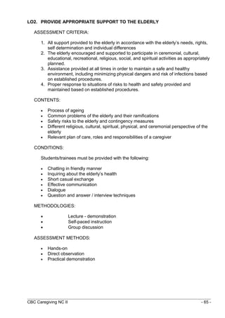LO2. PROVIDE APPROPRIATE SUPPORT TO THE ELDERLY 
ASSESSMENT CRITERIA: 
1. All support provided to the elderly in accordance with the elderly’s needs, rights, 
self determination and individual differences 
2. The elderly encouraged and supported to participate in ceremonial, cultural, 
educational, recreational, religious, social, and spiritual activities as appropriately 
planned. 
3. Assistance provided at all times in order to maintain a safe and healthy 
environment, including minimizing physical dangers and risk of infections based 
on established procedures. 
4. Proper response to situations of risks to health and safety provided and 
maintained based on established procedures. 
CONTENTS: 
· Process of ageing 
· Common problems of the elderly and their ramifications 
· Safety risks to the elderly and contingency measures 
· Different religious, cultural, spiritual, physical, and ceremonial perspective of the 
elderly 
· Relevant plan of care, roles and responsibilities of a caregiver 
CONDITIONS: 
Students/trainees must be provided with the following: 
· Chatting in friendly manner 
· Inquiring about the elderly’s health 
· Short casual exchange 
· Effective communication 
· Dialogue 
· Question and answer / interview techniques 
METHODOLOGIES: 
· Lecture - demonstration 
· Self-paced instruction 
· Group discussion 
ASSESSMENT METHODS: 
· Hands-on 
· Direct observation 
· Practical demonstration 
CBC Caregiving NC II - 65 - 
 
