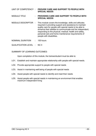 UNIT OF COMPETENCY : PROVIDE CARE AND SUPPORT TO PEOPLE WITH 
SPECIAL NEEDS 
MODULE TITLE : PROVIDING CARE AND SUPPORT TO PEOPLE WITH 
SPECIAL NEEDS 
MODULE DESCRIPTOR : This module covers the knowledge, skills and attitudes 
required in providing support and assistance to maintain 
quality care for people with special needs to be able to 
enhance their abilities to communicate and be independent; 
responding to the physical, medical, health and safety, 
personal care and home maintenance requirements of 
people with disabilities. 
NOMINAL DURATION : 150 hours 
QUALIFICATION LEVEL : NC II 
SUMMARY OF LEARNING OUTCOMES: 
Upon completion of this module, the trainee/student must be able to: 
LO1. Establish and maintain appropriate relationship with people with special needs. 
LO2. Provide appropriate support to people with special needs 
LO3. Assist in maintaining well being of people with special needs 
LO4. Assist people with special needs to identify and meet their needs 
LO5. Assist people with special needs in maintaining an environment that enables 
maximum independent living 
CBC Caregiving NC II - 68 - 
 
