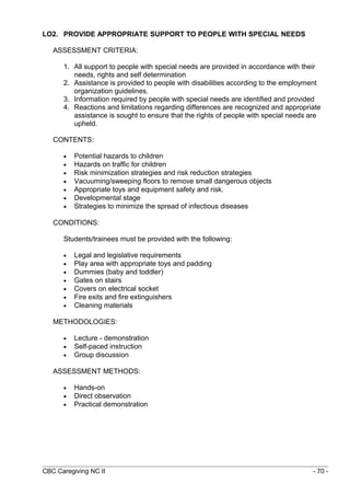 LO2. PROVIDE APPROPRIATE SUPPORT TO PEOPLE WITH SPECIAL NEEDS 
ASSESSMENT CRITERIA: 
1. All support to people with special needs are provided in accordance with their 
needs, rights and self determination 
2. Assistance is provided to people with disabilities according to the employment 
organization guidelines. 
3. Information required by people with special needs are identified and provided 
4. Reactions and limitations regarding differences are recognized and appropriate 
assistance is sought to ensure that the rights of people with special needs are 
upheld. 
CONTENTS: 
· Potential hazards to children 
· Hazards on traffic for children 
· Risk minimization strategies and risk reduction strategies 
· Vacuuming/sweeping floors to remove small dangerous objects 
· Appropriate toys and equipment safety and risk. 
· Developmental stage 
· Strategies to minimize the spread of infectious diseases 
CONDITIONS: 
Students/trainees must be provided with the following: 
· Legal and legislative requirements 
· Play area with appropriate toys and padding 
· Dummies (baby and toddler) 
· Gates on stairs 
· Covers on electrical socket 
· Fire exits and fire extinguishers 
· Cleaning materials 
METHODOLOGIES: 
· Lecture - demonstration 
· Self-paced instruction 
· Group discussion 
ASSESSMENT METHODS: 
· Hands-on 
· Direct observation 
· Practical demonstration 
CBC Caregiving NC II - 70 - 
 