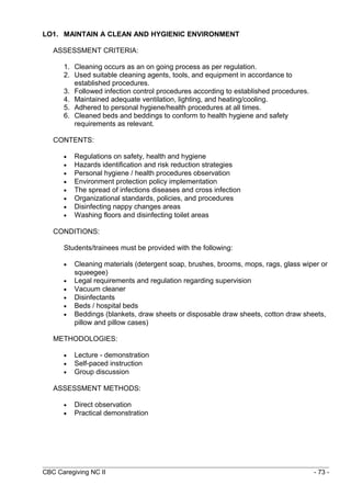 LO1. MAINTAIN A CLEAN AND HYGIENIC ENVIRONMENT 
ASSESSMENT CRITERIA: 
1. Cleaning occurs as an on going process as per regulation. 
2. Used suitable cleaning agents, tools, and equipment in accordance to 
established procedures. 
3. Followed infection control procedures according to established procedures. 
4. Maintained adequate ventilation, lighting, and heating/cooling. 
5. Adhered to personal hygiene/health procedures at all times. 
6. Cleaned beds and beddings to conform to health hygiene and safety 
requirements as relevant. 
CONTENTS: 
· Regulations on safety, health and hygiene 
· Hazards identification and risk reduction strategies 
· Personal hygiene / health procedures observation 
· Environment protection policy implementation 
· The spread of infections diseases and cross infection 
· Organizational standards, policies, and procedures 
· Disinfecting nappy changes areas 
· Washing floors and disinfecting toilet areas 
CONDITIONS: 
Students/trainees must be provided with the following: 
· Cleaning materials (detergent soap, brushes, brooms, mops, rags, glass wiper or 
squeegee) 
· Legal requirements and regulation regarding supervision 
· Vacuum cleaner 
· Disinfectants 
· Beds / hospital beds 
· Beddings (blankets, draw sheets or disposable draw sheets, cotton draw sheets, 
pillow and pillow cases) 
METHODOLOGIES: 
· Lecture - demonstration 
· Self-paced instruction 
· Group discussion 
ASSESSMENT METHODS: 
· Direct observation 
· Practical demonstration 
CBC Caregiving NC II - 73 - 
 