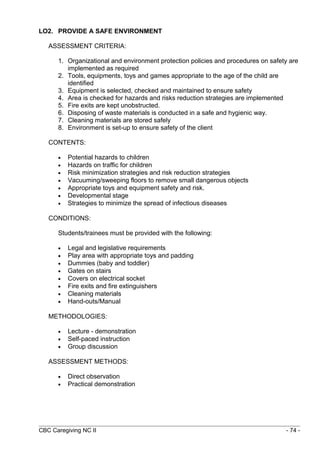 LO2. PROVIDE A SAFE ENVIRONMENT 
ASSESSMENT CRITERIA: 
1. Organizational and environment protection policies and procedures on safety are 
implemented as required 
2. Tools, equipments, toys and games appropriate to the age of the child are 
identified 
3. Equipment is selected, checked and maintained to ensure safety 
4. Area is checked for hazards and risks reduction strategies are implemented 
5. Fire exits are kept unobstructed. 
6. Disposing of waste materials is conducted in a safe and hygienic way. 
7. Cleaning materials are stored safely 
8. Environment is set-up to ensure safety of the client 
CONTENTS: 
· Potential hazards to children 
· Hazards on traffic for children 
· Risk minimization strategies and risk reduction strategies 
· Vacuuming/sweeping floors to remove small dangerous objects 
· Appropriate toys and equipment safety and risk. 
· Developmental stage 
· Strategies to minimize the spread of infectious diseases 
CONDITIONS: 
Students/trainees must be provided with the following: 
· Legal and legislative requirements 
· Play area with appropriate toys and padding 
· Dummies (baby and toddler) 
· Gates on stairs 
· Covers on electrical socket 
· Fire exits and fire extinguishers 
· Cleaning materials 
· Hand-outs/Manual 
METHODOLOGIES: 
· Lecture - demonstration 
· Self-paced instruction 
· Group discussion 
ASSESSMENT METHODS: 
· Direct observation 
· Practical demonstration 
CBC Caregiving NC II - 74 - 
 