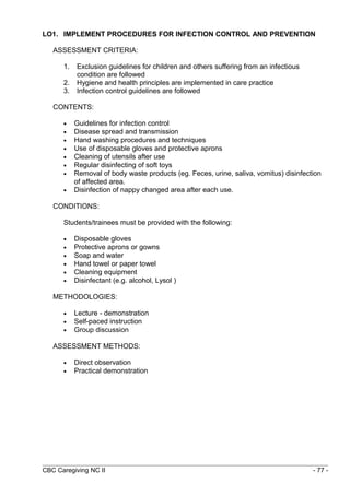 LO1. IMPLEMENT PROCEDURES FOR INFECTION CONTROL AND PREVENTION 
ASSESSMENT CRITERIA: 
1. Exclusion guidelines for children and others suffering from an infectious 
condition are followed 
2. Hygiene and health principles are implemented in care practice 
3. Infection control guidelines are followed 
CONTENTS: 
· Guidelines for infection control 
· Disease spread and transmission 
· Hand washing procedures and techniques 
· Use of disposable gloves and protective aprons 
· Cleaning of utensils after use 
· Regular disinfecting of soft toys 
· Removal of body waste products (eg. Feces, urine, saliva, vomitus) disinfection 
of affected area. 
· Disinfection of nappy changed area after each use. 
CONDITIONS: 
Students/trainees must be provided with the following: 
· Disposable gloves 
· Protective aprons or gowns 
· Soap and water 
· Hand towel or paper towel 
· Cleaning equipment 
· Disinfectant (e.g. alcohol, Lysol ) 
METHODOLOGIES: 
· Lecture - demonstration 
· Self-paced instruction 
· Group discussion 
ASSESSMENT METHODS: 
· Direct observation 
· Practical demonstration 
CBC Caregiving NC II - 77 - 
 