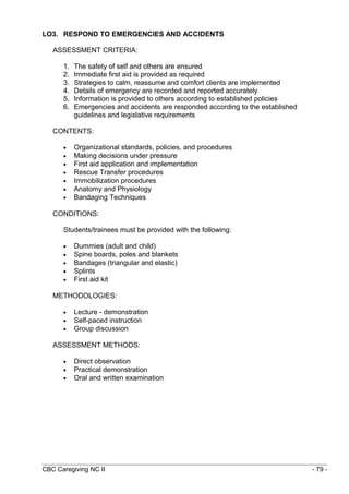 LO3. RESPOND TO EMERGENCIES AND ACCIDENTS 
ASSESSMENT CRITERIA: 
1. The safety of self and others are ensured 
2. Immediate first aid is provided as required 
3. Strategies to calm, reassume and comfort clients are implemented 
4. Details of emergency are recorded and reported accurately 
5. Information is provided to others according to established policies 
6. Emergencies and accidents are responded according to the established 
guidelines and legislative requirements 
CONTENTS: 
· Organizational standards, policies, and procedures 
· Making decisions under pressure 
· First aid application and implementation 
· Rescue Transfer procedures 
· Immobilization procedures 
· Anatomy and Physiology 
· Bandaging Techniques 
CONDITIONS: 
Students/trainees must be provided with the following: 
· Dummies (adult and child) 
· Spine boards, poles and blankets 
· Bandages (triangular and elastic) 
· Splints 
· First aid kit 
METHODOLOGIES: 
· Lecture - demonstration 
· Self-paced instruction 
· Group discussion 
ASSESSMENT METHODS: 
· Direct observation 
· Practical demonstration 
· Oral and written examination 
CBC Caregiving NC II - 79 - 
 