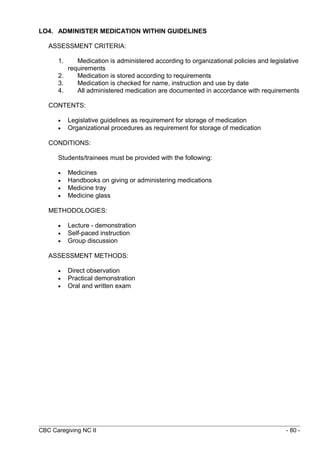 LO4. ADMINISTER MEDICATION WITHIN GUIDELINES 
ASSESSMENT CRITERIA: 
1. Medication is administered according to organizational policies and legislative 
requirements 
2. Medication is stored according to requirements 
3. Medication is checked for name, instruction and use by date 
4. All administered medication are documented in accordance with requirements 
CONTENTS: 
· Legislative guidelines as requirement for storage of medication 
· Organizational procedures as requirement for storage of medication 
CONDITIONS: 
Students/trainees must be provided with the following: 
· Medicines 
· Handbooks on giving or administering medications 
· Medicine tray 
· Medicine glass 
METHODOLOGIES: 
· Lecture - demonstration 
· Self-paced instruction 
· Group discussion 
ASSESSMENT METHODS: 
· Direct observation 
· Practical demonstration 
· Oral and written exam 
CBC Caregiving NC II - 80 - 
 