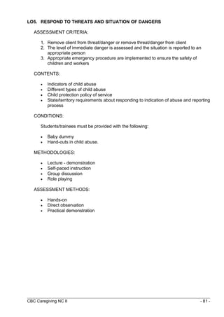 LO5. RESPOND TO THREATS AND SITUATION OF DANGERS 
ASSESSMENT CRITERIA: 
1. Remove client from threat/danger or remove threat/danger from client 
2. The level of immediate danger is assessed and the situation is reported to an 
appropriate person 
3. Appropriate emergency procedure are implemented to ensure the safety of 
children and workers 
CONTENTS: 
· Indicators of child abuse 
· Different types of child abuse 
· Child protection policy of service 
· State/territory requirements about responding to indication of abuse and reporting 
process 
CONDITIONS: 
Students/trainees must be provided with the following: 
· Baby dummy 
· Hand-outs in child abuse. 
METHODOLOGIES: 
· Lecture - demonstration 
· Self-paced instruction 
· Group discussion 
· Role playing 
ASSESSMENT METHODS: 
· Hands-on 
· Direct observation 
· Practical demonstration 
CBC Caregiving NC II - 81 - 
 