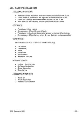 LO3. MAKE UP BEDS AND COTS 
ASSESSMENT CRITERIA: 
1. Mattress is aired, freed from and vacuumed in accordance with SOPs. 
2. Soiled linens an pillowcases are replaced in accordance with SOPs. 
3. Linens are centered and mitered when replaced as per SOPs. 
4. Beds and cots are made-up according to prescribed procedure. 
CONTENTS: 
· Procedures in bed making 
· Knowledge on different linen and fabric 
· Procedures in cleaning and maintaining room furniture and furnishings 
· Knowledge on different areas where dirt and dust can easily accumulate 
CONDITIONS: 
Students/trainees must be provided with the following: 
· Flat sheets 
· Fitted sheet 
· Pillow 
· Pillow case 
· Bed mattress 
· Handouts/ manuals 
METHODOLOGIES: 
· Lecture - demonstration 
· Self-paced instruction 
· Group discussion 
· Role playing 
ASSESSMENT METHODS: 
· Hands-on 
· Direct observation 
· Practical demonstration 
CBC Caregiving NC II - 85 - 
 