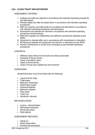 LO4. CLEAN TOILET AND BATHROOM 
ASSESSMENT CRITERIA: 
1. Ceilings and walls are cleaned in accordance with standard operating procedures 
and techniques. 
2. Window edges and sills are wiped clean in accordance with standard operating 
procedures. 
3. Bath tub, lavatory and toilet bowls are scrubbed and disinfected in accordance 
with standard operating procedures and techniques. 
4. Accessories are washed and cleaned in accordance with standard operating 
procedures and techniques. 
5. Bathroom supplies are replenished and defective accessories replaced as per 
SOPs. 
6. Equipment is cleaned after use in accordance with manufacturer’s instruction. 
7. All cleaning materials and equipment are stored in a safe place as per SOPs. 
8. Routine maintenance is carried out or arranged as per standard operating 
procedures. 
CONTENTS: 
· Different areas where dirt and dust can easily accumulate 
· Schedule of house chores 
· Types of ancillary rooms 
· Types of home set-Up 
· Types of living room appliances and ornament 
CONDITIONS: 
Students/trainees must be provided with the following: 
· Liquid and bar soap 
· Toilet paper 
· Bathroom deodorizer 
· Cloth/Paper towels 
· Personal toiletries 
· Bathroom slippers 
· Floor towel 
· Trash can 
· Handouts/ manuals 
METHODOLOGIES: 
· Lecture - demonstration 
· Self-paced instruction 
· Group discussion 
· Role playing 
ASSESSMENT METHODS: 
· Hands-on 
· Direct observation 
· Practical demonstration 
CBC Caregiving NC II - 86 - 
 