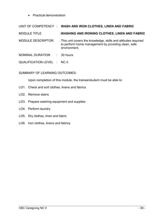 · Practical demonstration 
UNIT OF COMPETENCY : WASH AND IRON CLOTHES, LINEN AND FABRIC 
MODULE TITLE :WASHING AND IRONING CLOTHES, LINEN AND FABRIC 
MODULE DESCRIPTOR : This unit covers the knowledge, skills and attitudes required 
to perform home management by providing clean, safe 
environment. 
NOMINAL DURATION : 30 hours 
QUALIFICATION LEVEL : NC II 
SUMMARY OF LEARNING OUTCOMES: 
Upon completion of this module, the trainee/student must be able to: 
LO1. Check and sort clothes, linens and fabrics 
LO2. Remove stains 
LO3. Prepare washing equipment and supplies 
LO4. Perform laundry 
LO5. Dry clothes, linen and fabric 
LO6. Iron clothes, linens and fabrics 
CBC Caregiving NC II - 90 - 
 