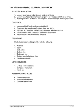 LO3. PREPARE WASHING EQUIPMENT AND SUPPLIES 
ASSESSMENT CRITERIA: 
1. Laundry area is cleaned and made ready at all times. 
2. Laundry supplies and materials are prepared and made available at all times. 
3. Washing machine is checked and prepared for operation per manual procedures. 
CONTENTS: 
· Language label (fabric and garments labels) 
· Types and characteristics of clothes, linen and fabric 
· Standard procedures in checking and preparing washing machine 
· Procedures in preparing laundry supplies and materials 
· Preparing mixtures or bleaching solutions 
CONDITIONS: 
Students/trainees must be provided with the following: 
· Washers 
· Dryers 
· Clothesline 
· Clothes pins 
· Clothespin bag 
· Clothes rack for indoor drying 
· Handouts/ manuals 
METHODOLOGIES: 
· Lecture - demonstration 
· Self-paced instruction 
· Hands-on 
ASSESSMENT METHODS: 
· Direct observation 
· Practical demonstration 
· Oral and written exam 
CBC Caregiving NC II - 93 - 
 