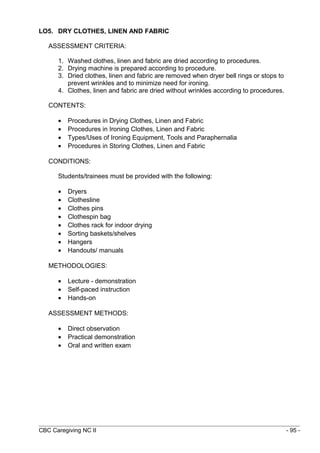 LO5. DRY CLOTHES, LINEN AND FABRIC 
ASSESSMENT CRITERIA: 
1. Washed clothes, linen and fabric are dried according to procedures. 
2. Drying machine is prepared according to procedure. 
3. Dried clothes, linen and fabric are removed when dryer bell rings or stops to 
prevent wrinkles and to minimize need for ironing. 
4. Clothes, linen and fabric are dried without wrinkles according to procedures. 
CONTENTS: 
· Procedures in Drying Clothes, Linen and Fabric 
· Procedures in Ironing Clothes, Linen and Fabric 
· Types/Uses of Ironing Equipment, Tools and Paraphernalia 
· Procedures in Storing Clothes, Linen and Fabric 
CONDITIONS: 
Students/trainees must be provided with the following: 
· Dryers 
· Clothesline 
· Clothes pins 
· Clothespin bag 
· Clothes rack for indoor drying 
· Sorting baskets/shelves 
· Hangers 
· Handouts/ manuals 
METHODOLOGIES: 
· Lecture - demonstration 
· Self-paced instruction 
· Hands-on 
ASSESSMENT METHODS: 
· Direct observation 
· Practical demonstration 
· Oral and written exam 
CBC Caregiving NC II - 95 - 
 