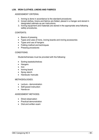 LO6. IRON CLOTHES, LINENS AND FABRICS 
ASSESSMENT CRITERIA: 
1. Ironing is done in accordance to the standard procedures 
2. Ironed clothes, linens and fabrics are folded, placed in a hanger and stored in 
designated cabinets as per instructions. 
3. Ironing equipment and materials are stored in the appropriate area following 
safety procedures. 
CONTENTS: 
· Basics of pressing 
· Types and uses of irons, ironing boards and ironing accessories 
· Types and use of hangers 
· Folding method and techniques 
· Pressing procedures 
CONDITIONS: 
Students/trainees must be provided with the following: 
· Sorting baskets/shelves 
· Hangers 
· Iron 
· Ironing board 
· Spray starch 
· Handouts/ manuals 
METHODOLOGIES: 
· Lecture - demonstration 
· Self-paced instruction 
· Hands-on 
ASSESSMENT METHODS: 
· Direct observation 
· Practical demonstration 
· Oral and written exam 
CBC Caregiving NC II - 96 - 
 