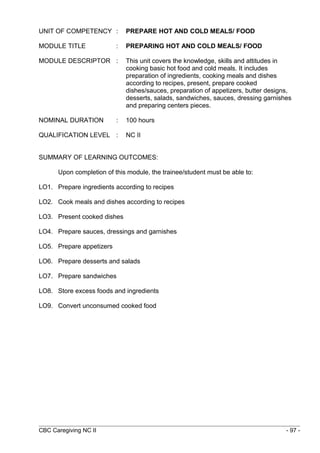 UNIT OF COMPETENCY : PREPARE HOT AND COLD MEALS/ FOOD 
MODULE TITLE : PREPARING HOT AND COLD MEALS/ FOOD 
MODULE DESCRIPTOR : This unit covers the knowledge, skills and attitudes in 
cooking basic hot food and cold meals. It includes 
preparation of ingredients, cooking meals and dishes 
according to recipes, present, prepare cooked 
dishes/sauces, preparation of appetizers, butter designs, 
desserts, salads, sandwiches, sauces, dressing garnishes 
and preparing centers pieces. 
NOMINAL DURATION : 100 hours 
QUALIFICATION LEVEL : NC II 
SUMMARY OF LEARNING OUTCOMES: 
Upon completion of this module, the trainee/student must be able to: 
LO1. Prepare ingredients according to recipes 
LO2. Cook meals and dishes according to recipes 
LO3. Present cooked dishes 
LO4. Prepare sauces, dressings and garnishes 
LO5. Prepare appetizers 
LO6. Prepare desserts and salads 
LO7. Prepare sandwiches 
LO8. Store excess foods and ingredients 
LO9. Convert unconsumed cooked food 
CBC Caregiving NC II - 97 - 
 