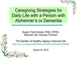Caregiving Strategies for Daily Life with a Person with Alzheimer’s or Dementia Susan Toth-Cohen, PhD, OTR/L Second Life: Zsuzsa Tomsen The Garden of Healthy Aging in Second Life http://slurl.com/secondlife/Fatimas%20Cherished/232/85/26 August 30, 2010 