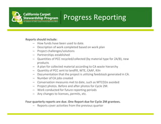 Reports	should	include:	
–  How	funds	have	been	used	to	date.	
–  Description	of	work	completed	based	on	work	plan	
–  Project	challenges/solutions	
–  Partnerships	established	
–  Quantities	of	PCC	recycled/collected	(by	material	type	for	2A/B),	new	
products	
–  A	plan	for	collected	material	according	to	CA	waste	hierarchy	
–  Quantity	of	PCC	sent	to	landfill,	WTE,	CAAF,	Kiln	
–  Documentation	that	the	project	is	utilizing	feedstock	generated	in	CA.	
–  Number	of	CA	jobs	created	
–  Conservation	measures	met	to	date,	such	as	MTCO2e	avoided	
–  Project	photos.	Before	and	after	photos	for	Cycle	2M.	
–  Work	conducted	for	future	reporting	periods	
–  Any	changes	to	licenses,	permits,	etc.	
Four	quarterly	reports	are	due.	One	Report	due	for	Cycle	2M	grantees.	
–  Reports	cover	activities	from	the	previous	quarter	
	
Progress	Reporting	
 