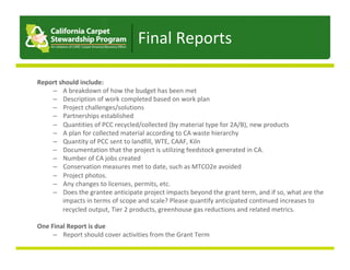 Report	should	include:	
–  A	breakdown	of	how	the	budget	has	been	met	
–  Description	of	work	completed	based	on	work	plan	
–  Project	challenges/solutions	
–  Partnerships	established	
–  Quantities	of	PCC	recycled/collected	(by	material	type	for	2A/B),	new	products	
–  A	plan	for	collected	material	according	to	CA	waste	hierarchy	
–  Quantity	of	PCC	sent	to	landfill,	WTE,	CAAF,	Kiln	
–  Documentation	that	the	project	is	utilizing	feedstock	generated	in	CA.	
–  Number	of	CA	jobs	created	
–  Conservation	measures	met	to	date,	such	as	MTCO2e	avoided	
–  Project	photos.	
–  Any	changes	to	licenses,	permits,	etc.	
–  Does	the	grantee	anticipate	project	impacts	beyond	the	grant	term,	and	if	so,	what	are	the	
impacts	in	terms	of	scope	and	scale?	Please	quantify	anticipated	continued	increases	to	
recycled	output,	Tier	2	products,	greenhouse	gas	reductions	and	related	metrics.	
One	Final	Report	is	due	
–  Report	should	cover	activities	from	the	Grant	Term	
Final	Reports	
 