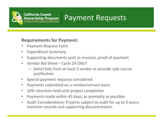 Payment	Requests	
Requirements	for	Payment:	
•  Payment	Request	Form	
•  Expenditure	Summary	
•  Supporting	documents	such	as	invoices,	proof	of	payment	
•  Vendor	Bid	Sheet	–	Cycle	2A	ONLY	
–  Solicit	bids	from	at	least	3	vendor	or	provide	sole	source	
justification	
•  Special	payment	requests	considered	
•  Payments	submitted	on	a	reimbursement	basis	
•  10%	retention	held	until	project	completion	
•  Payments	made	within	45	days;	as	promptly	as	possible	
•  Audit	Considerations:	Projects	subject	to	audit	for	up	to	3	years;	
maintain	records	and	supporting	documentation	
 