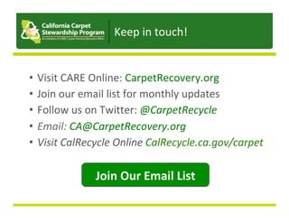 •  Visit	CARE	Online:	CarpetRecovery.org	
•  Join	our	email	list	for	monthly	updates	
•  Follow	us	on	Twitter:	@CarpetRecycle	
•  Email:	CA@CarpetRecovery.org	
•  Visit	CalRecycle	Online	CalRecycle.ca.gov/carpet	
Join	Our	Email	List	
Keep	in	touch!	
 