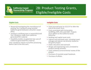 Eligible	Costs	
	
•  Research/investigating	the	manufacture	of	
existing	Tier	2	products	using	recycled	
California-generated	post-consumer	carpet	
(PCC).	
•  Testing	or	certifying	new	or	remanufactured	
Tier	2	products	made	from	California-
generated	PCC	material.	
•  Feasibility	studies	on	potential	new	uses	of	
California-generated	PCC	material.	
(Tier	2	products	require	no	further	processing	
before	sale	to	the	end	user)	
Ineligible	Costs	
	
•  Costs	incurred	prior	to	12/1/17	or	after	the	
end	of	the	Grant	Term.		
•  Costs	associated	with	incineration,	
landfilling,	WTE,	Kiln	and	CAAF.	Projects	
must	adhere	to	the	California	waste	
hierarchy.		
•  Building	and	capital	asset	costs.	
•  Indirect	and	overhead	costs,	including	travel,	
mileage	and	salaries	not	directly	related	to	
the	grant	project.	
•  Public	education	and	outreach.	
•  Design	and	engineering	costs	unrelated	to	
product	testing	activities.	
•  Costs	related	to	environmental	review	of	the	
project.		
•  Purchase	of	recycled	carpet	feedstock.		
•  Purchase	of	offsets.	
2B:	Product	Testing	Grants,	
Eligible/Ineligible	Costs	
 
