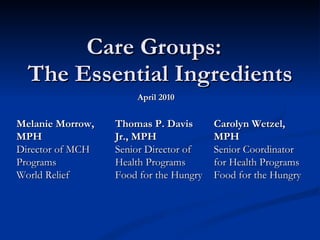 Care Groups:  The Essential Ingredients April 2010 Carolyn Wetzel, MPH Senior Coordinator for Health Programs Food for the Hungry Melanie Morrow, MPH Director of MCH  Programs World Relief Thomas P. Davis Jr., MPH Senior Director of Health Programs Food for the Hungry 