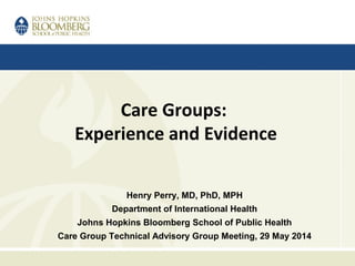 Care Groups:
Experience and Evidence
Henry Perry, MD, PhD, MPH
Department of International Health
Johns Hopkins Bloomberg School of Public Health
Care Group Technical Advisory Group Meeting, 29 May 2014
 