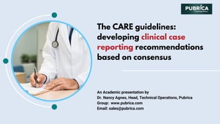 The CARE guidelines:
developing clinical case
reporting recommendations
based on consensus
An Academic presentation by
Dr. Nancy Agnes, Head, Technical Operations, Pubrica
Group:  www.pubrica.com
Email: sales@pubrica.com
 