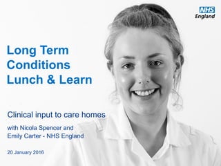 www.england.nhs.uk
Long Term
Conditions
Lunch & Learn
Clinical input to care homes
with Nicola Spencer and
Emily Carter - NHS England
20 January 2016
 