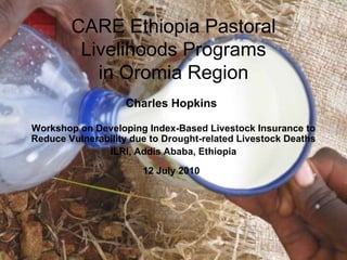 CARE Ethiopia Pastoral Livelihoods Programs in Oromia Region Charles Hopkins   Workshop on Developing Index-Based Livestock Insurance to Reduce Vulnerability due to Drought-related Livestock Deaths ILRI, Addis Ababa, Ethiopia 12 July 2010   