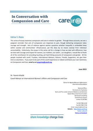 In Conversation with
Compassion and Care
Editor’s Note
This series of essays examines compassion and care in relation to gender. Through these accounts, we see a
poignant reminder that acts of compassion are responses to pain, though delivering compassion takes
courage and strength. Acts of violence against women questions whether inequality is embedded deep
within societal and communities’ infrastructure, yet this does by no means exempt from individual
accountability. Collectively, the essays in this series call for a change in how we deal with difference, how
we deal with courage and respect for women, our mothers, our sisters , our daughters; I would like to thank
all of the contributors for providing touching, yet hard hitting accounts of compassion and gender. All the
people involved with careif, Trustees, International Advisors, Patrons, Friends, Supporters, etc give their
time as volunteers. If you want to be part of this careif experience or indeed contribute your own testimony
on Compassion and Care; email us at enquiries@careif.org
June 2015
Dr. Yasmin Khatib
Careif Advisor on International Women’s Affairs and Compassion and Care
Centre for Applied Research &Evaluation
International Foundation
National Office:
The Centre for Psychiatry
Barts and The London School of Medicine and Dentistry
Queen Mary University of London
Old Anatomy Building
Charterhouse Square
London EC1M 6BQ
Tel 020 7882 6118
Fax 020 7882 5728
Email: enquiries@careif.org
Website: http://www.careif.org
Twitter: @careif
Find us on Facebook
 