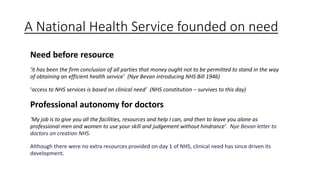 A National Health Service founded on need
Need before resource
‘it has been the firm conclusion of all parties that money ought not to be permitted to stand in the way
of obtaining an efficient health service’ (Nye Bevan introducing NHS Bill 1946)
‘access to NHS services is based on clinical need’ (NHS constitution – survives to this day)
Professional autonomy for doctors
‘My job is to give you all the facilities, resources and help I can, and then to leave you alone as
professional men and women to use your skill and judgement without hindrance’. Nye Bevan letter to
doctors on creation NHS.
Although there were no extra resources provided on day 1 of NHS, clinical need has since driven its
development.
 