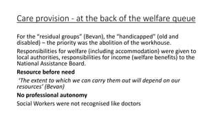 Care provision - at the back of the welfare queue
For the “residual groups” (Bevan), the “handicapped” (old and
disabled) – the priority was the abolition of the workhouse.
Responsibilities for welfare (including accommodation) were given to
local authorities, responsibilities for income (welfare benefits) to the
National Assistance Board.
Resource before need
‘The extent to which we can carry them out will depend on our
resources’ (Bevan)
No professional autonomy
Social Workers were not recognised like doctors
 