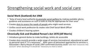 Strengthening social work and social care
Social Work (Scotland) Act 1968
• “duty of every local authority to promote social welfare by making available advice,
guidance and assistance on such a scale as may be appropriate for their area”
• Creates duty to assess the needs of people who might need services
• Unifies social work profession & creates role Chief Social Work Officer
• Creates children’s hearing system
Chronically Sick and Disabled Person’s Act 1970 (Alf Morris)
• Introduces general duties to make buildings, toilets etc accessible
• Creates duty councils provide a wide range of services (recreational, educational as well
as personal care) if “it is necessary”. After years of piecemeal approaches to services n,
Gloucester v Barry House of Lords 1997 confirmed councils could ‘take their resources into
account’ when deciding if it would be ‘necessary to meet a need’.
 