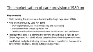 The marketisation of care provision c1980 on
Key elements
• State funding for private care homes led to huge expansion 1980s
• NHS and Community Care Act 1993
• Duty to plan for services »» commissioning and outsourcing
• Replacement fixed charges by means test
• Service provision dependent on assessment – social workers into gatekeepers
• Ideology that care is a commodity anyone should have a right to buy -
Direct Payments Act 1996 allows people take cash to buy own services
• Insufficient budgets, including income streams transferred from central
government and NHS, drives outsourcing services
 