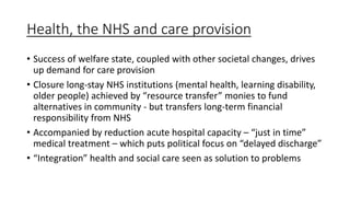 Health, the NHS and care provision
• Success of welfare state, coupled with other societal changes, drives
up demand for care provision
• Closure long-stay NHS institutions (mental health, learning disability,
older people) achieved by “resource transfer” monies to fund
alternatives in community - but transfers long-term financial
responsibility from NHS
• Accompanied by reduction acute hospital capacity – “just in time”
medical treatment – which puts political focus on “delayed discharge”
• “Integration” health and social care seen as solution to problems
 
