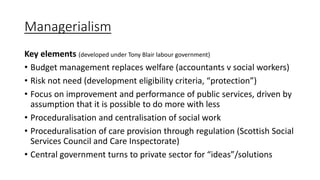 Managerialism
Key elements (developed under Tony Blair labour government)
• Budget management replaces welfare (accountants v social workers)
• Risk not need (development eligibility criteria, “protection”)
• Focus on improvement and performance of public services, driven by
assumption that it is possible to do more with less
• Proceduralisation and centralisation of social work
• Proceduralisation of care provision through regulation (Scottish Social
Services Council and Care Inspectorate)
• Central government turns to private sector for “ideas”/solutions
 