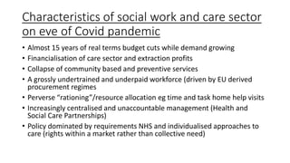 Characteristics of social work and care sector
on eve of Covid pandemic
• Almost 15 years of real terms budget cuts while demand growing
• Financialisation of care sector and extraction profits
• Collapse of community based and preventive services
• A grossly undertrained and underpaid workforce (driven by EU derived
procurement regimes
• Perverse “rationing”/resource allocation eg time and task home help visits
• Increasingly centralised and unaccountable management (Health and
Social Care Partnerships)
• Policy dominated by requirements NHS and individualised approaches to
care (rights within a market rather than collective need)
 