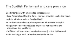 The Scottish Parliament and care provision
Good intentions with unintended consequences
• Free Personal and Nursing Care – narrows provision to physical needs
• Adults with Incapacity – “blocked beds”
• Care Standards – favour private provides with access to capital
• Regulation – become focussed on process not outcomes and
disciplining the workforce
• Self Directed Support Act – embeds market (choice) NOT control
• Joint working – adult care subsumed under health
 