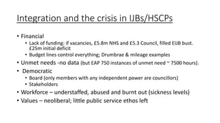 Integration and the crisis in IJBs/HSCPs
• Financial
• Lack of funding: if vacancies, £5.8m NHS and £5.3 Council, filled EIJB bust.
£25m initial deficit
• Budget lines control everything; Drumbrae & mileage examples
• Unmet needs -no data (but EAP 750 instances of unmet need ~ 7500 hours).
• Democratic
• Board (only members with any independent power are councillors)
• Stakeholders
• Workforce – understaffed, abused and burnt out (sickness levels)
• Values – neoliberal; little public service ethos left
 