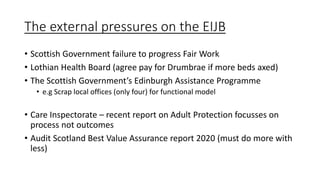 The external pressures on the EIJB
• Scottish Government failure to progress Fair Work
• Lothian Health Board (agree pay for Drumbrae if more beds axed)
• The Scottish Government’s Edinburgh Assistance Programme
• e.g Scrap local offices (only four) for functional model
• Care Inspectorate – recent report on Adult Protection focusses on
process not outcomes
• Audit Scotland Best Value Assurance report 2020 (must do more with
less)
 
