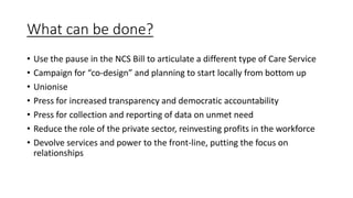 What can be done?
• Use the pause in the NCS Bill to articulate a different type of Care Service
• Campaign for “co-design” and planning to start locally from bottom up
• Unionise
• Press for increased transparency and democratic accountability
• Press for collection and reporting of data on unmet need
• Reduce the role of the private sector, reinvesting profits in the workforce
• Devolve services and power to the front-line, putting the focus on
relationships
 